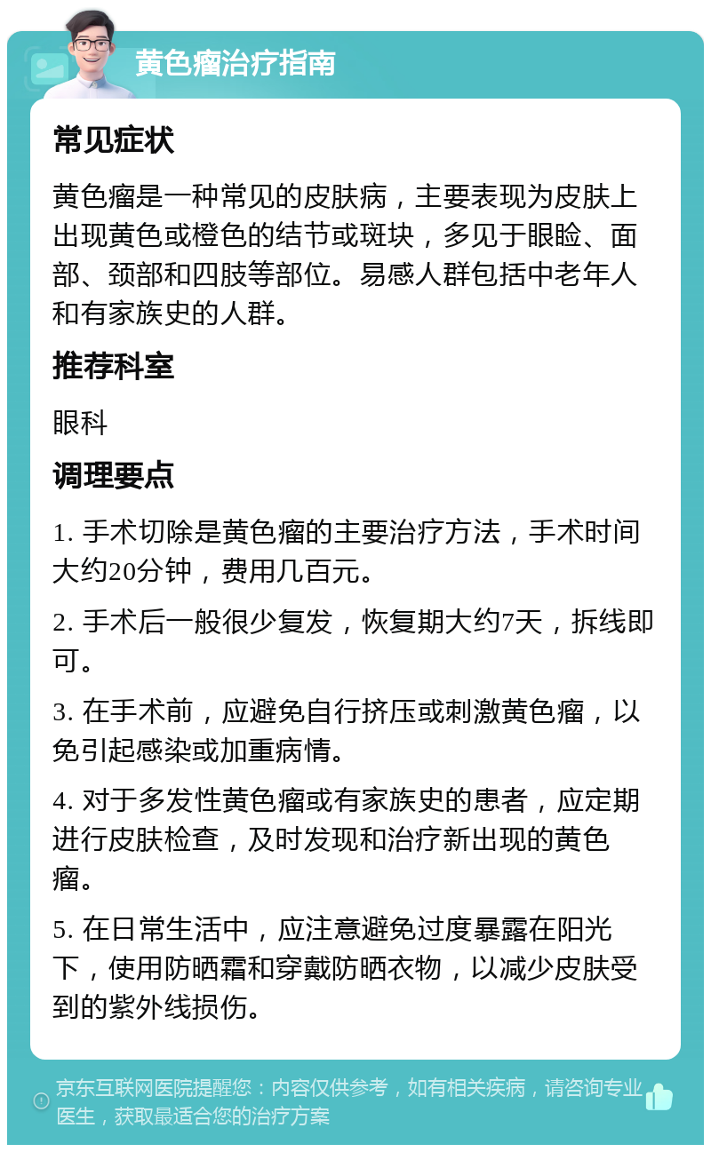 黄色瘤治疗指南 常见症状 黄色瘤是一种常见的皮肤病，主要表现为皮肤上出现黄色或橙色的结节或斑块，多见于眼睑、面部、颈部和四肢等部位。易感人群包括中老年人和有家族史的人群。 推荐科室 眼科 调理要点 1. 手术切除是黄色瘤的主要治疗方法，手术时间大约20分钟，费用几百元。 2. 手术后一般很少复发，恢复期大约7天，拆线即可。 3. 在手术前，应避免自行挤压或刺激黄色瘤，以免引起感染或加重病情。 4. 对于多发性黄色瘤或有家族史的患者，应定期进行皮肤检查，及时发现和治疗新出现的黄色瘤。 5. 在日常生活中，应注意避免过度暴露在阳光下，使用防晒霜和穿戴防晒衣物，以减少皮肤受到的紫外线损伤。