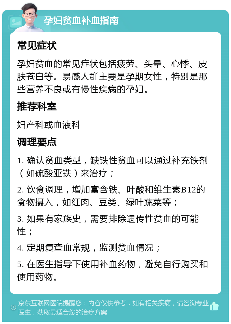 孕妇贫血补血指南 常见症状 孕妇贫血的常见症状包括疲劳、头晕、心悸、皮肤苍白等。易感人群主要是孕期女性，特别是那些营养不良或有慢性疾病的孕妇。 推荐科室 妇产科或血液科 调理要点 1. 确认贫血类型，缺铁性贫血可以通过补充铁剂（如硫酸亚铁）来治疗； 2. 饮食调理，增加富含铁、叶酸和维生素B12的食物摄入，如红肉、豆类、绿叶蔬菜等； 3. 如果有家族史，需要排除遗传性贫血的可能性； 4. 定期复查血常规，监测贫血情况； 5. 在医生指导下使用补血药物，避免自行购买和使用药物。