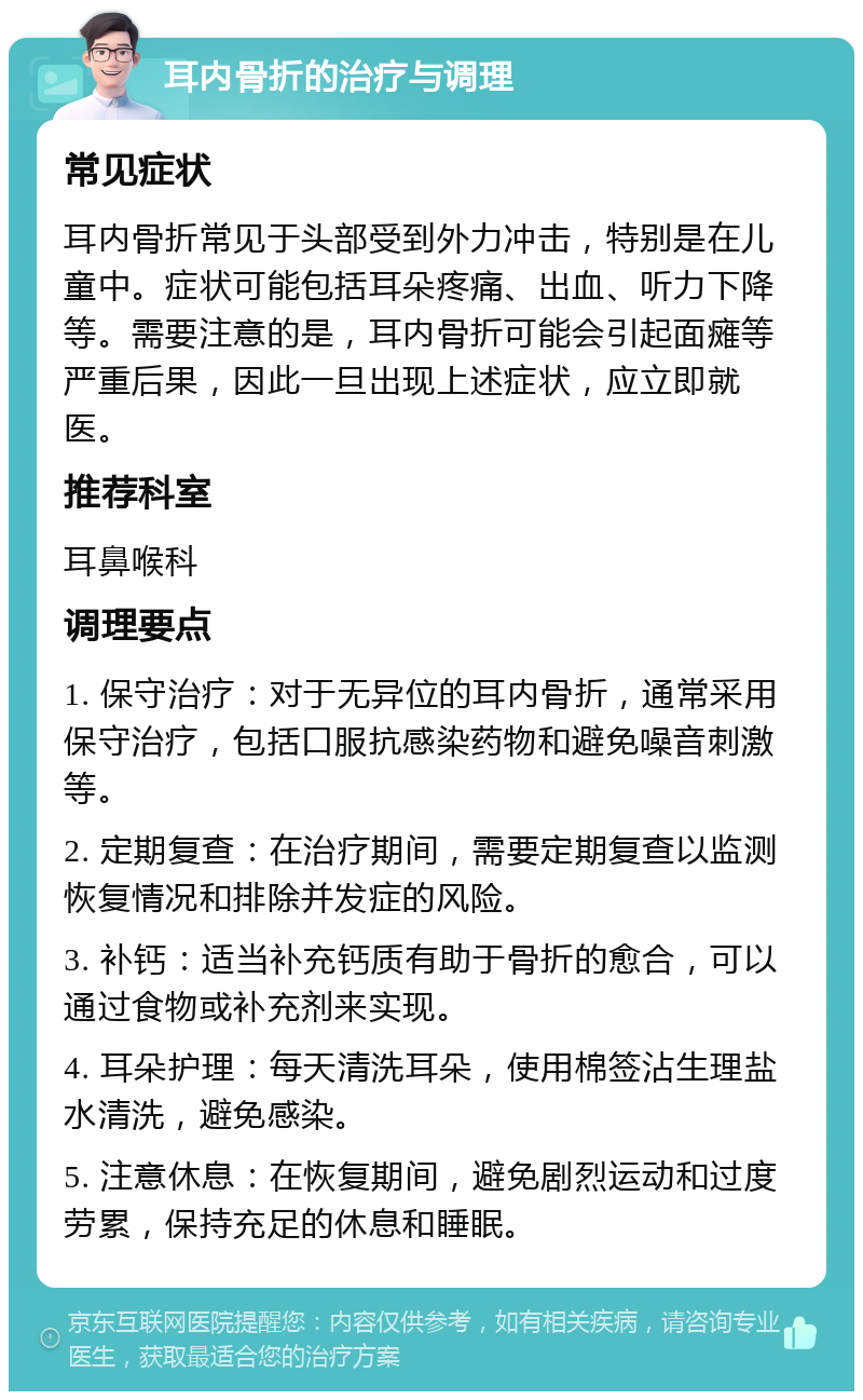 耳内骨折的治疗与调理 常见症状 耳内骨折常见于头部受到外力冲击，特别是在儿童中。症状可能包括耳朵疼痛、出血、听力下降等。需要注意的是，耳内骨折可能会引起面瘫等严重后果，因此一旦出现上述症状，应立即就医。 推荐科室 耳鼻喉科 调理要点 1. 保守治疗：对于无异位的耳内骨折，通常采用保守治疗，包括口服抗感染药物和避免噪音刺激等。 2. 定期复查：在治疗期间，需要定期复查以监测恢复情况和排除并发症的风险。 3. 补钙：适当补充钙质有助于骨折的愈合，可以通过食物或补充剂来实现。 4. 耳朵护理：每天清洗耳朵，使用棉签沾生理盐水清洗，避免感染。 5. 注意休息：在恢复期间，避免剧烈运动和过度劳累，保持充足的休息和睡眠。