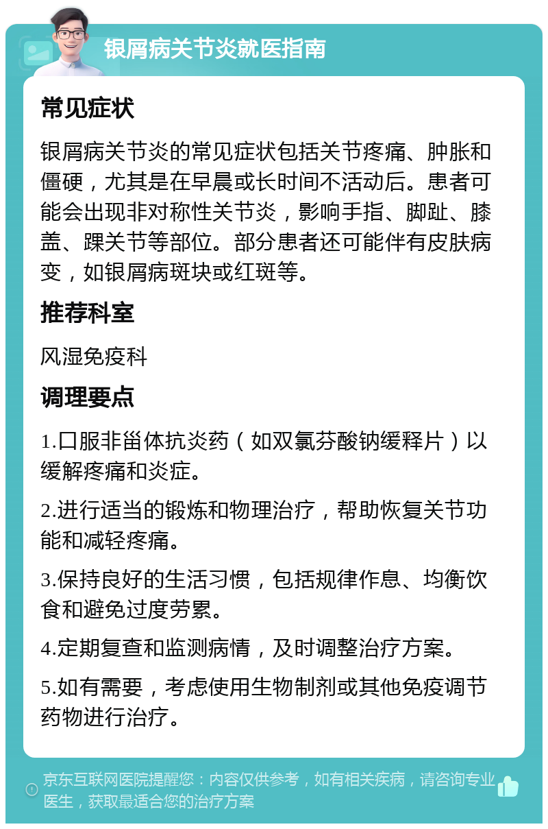 银屑病关节炎就医指南 常见症状 银屑病关节炎的常见症状包括关节疼痛、肿胀和僵硬，尤其是在早晨或长时间不活动后。患者可能会出现非对称性关节炎，影响手指、脚趾、膝盖、踝关节等部位。部分患者还可能伴有皮肤病变，如银屑病斑块或红斑等。 推荐科室 风湿免疫科 调理要点 1.口服非甾体抗炎药（如双氯芬酸钠缓释片）以缓解疼痛和炎症。 2.进行适当的锻炼和物理治疗，帮助恢复关节功能和减轻疼痛。 3.保持良好的生活习惯，包括规律作息、均衡饮食和避免过度劳累。 4.定期复查和监测病情，及时调整治疗方案。 5.如有需要，考虑使用生物制剂或其他免疫调节药物进行治疗。