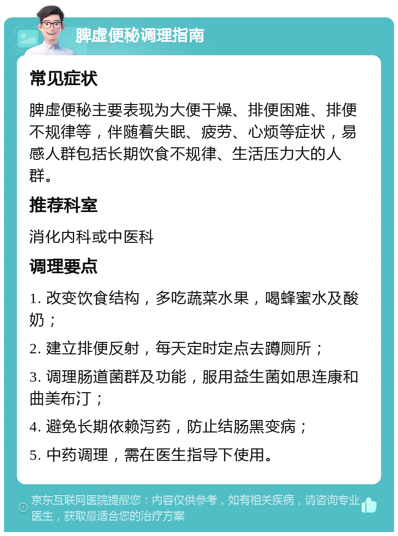 脾虚便秘调理指南 常见症状 脾虚便秘主要表现为大便干燥、排便困难、排便不规律等，伴随着失眠、疲劳、心烦等症状，易感人群包括长期饮食不规律、生活压力大的人群。 推荐科室 消化内科或中医科 调理要点 1. 改变饮食结构，多吃蔬菜水果，喝蜂蜜水及酸奶； 2. 建立排便反射，每天定时定点去蹲厕所； 3. 调理肠道菌群及功能，服用益生菌如思连康和曲美布汀； 4. 避免长期依赖泻药，防止结肠黑变病； 5. 中药调理，需在医生指导下使用。