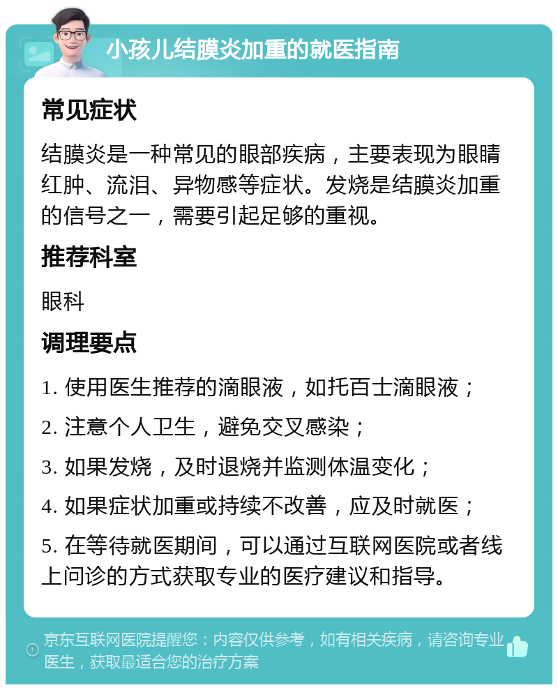 小孩儿结膜炎加重的就医指南 常见症状 结膜炎是一种常见的眼部疾病，主要表现为眼睛红肿、流泪、异物感等症状。发烧是结膜炎加重的信号之一，需要引起足够的重视。 推荐科室 眼科 调理要点 1. 使用医生推荐的滴眼液，如托百士滴眼液； 2. 注意个人卫生，避免交叉感染； 3. 如果发烧，及时退烧并监测体温变化； 4. 如果症状加重或持续不改善，应及时就医； 5. 在等待就医期间，可以通过互联网医院或者线上问诊的方式获取专业的医疗建议和指导。