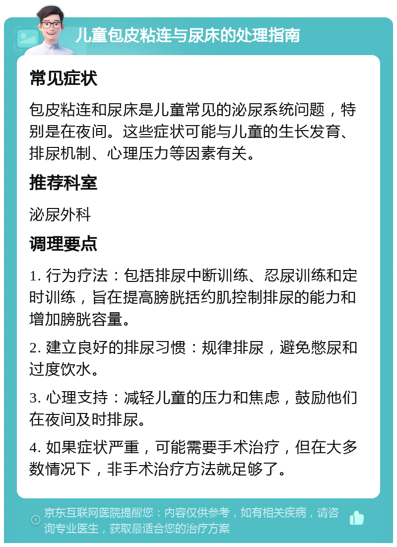 儿童包皮粘连与尿床的处理指南 常见症状 包皮粘连和尿床是儿童常见的泌尿系统问题，特别是在夜间。这些症状可能与儿童的生长发育、排尿机制、心理压力等因素有关。 推荐科室 泌尿外科 调理要点 1. 行为疗法：包括排尿中断训练、忍尿训练和定时训练，旨在提高膀胱括约肌控制排尿的能力和增加膀胱容量。 2. 建立良好的排尿习惯：规律排尿，避免憋尿和过度饮水。 3. 心理支持：减轻儿童的压力和焦虑，鼓励他们在夜间及时排尿。 4. 如果症状严重，可能需要手术治疗，但在大多数情况下，非手术治疗方法就足够了。