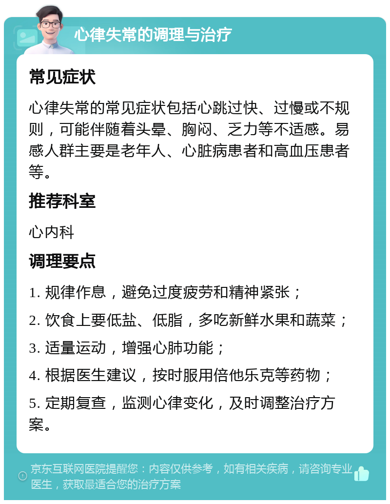 心律失常的调理与治疗 常见症状 心律失常的常见症状包括心跳过快、过慢或不规则，可能伴随着头晕、胸闷、乏力等不适感。易感人群主要是老年人、心脏病患者和高血压患者等。 推荐科室 心内科 调理要点 1. 规律作息，避免过度疲劳和精神紧张； 2. 饮食上要低盐、低脂，多吃新鲜水果和蔬菜； 3. 适量运动，增强心肺功能； 4. 根据医生建议，按时服用倍他乐克等药物； 5. 定期复查，监测心律变化，及时调整治疗方案。