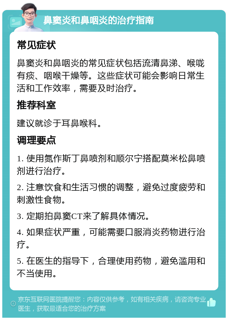 鼻窦炎和鼻咽炎的治疗指南 常见症状 鼻窦炎和鼻咽炎的常见症状包括流清鼻涕、喉咙有痰、咽喉干燥等。这些症状可能会影响日常生活和工作效率，需要及时治疗。 推荐科室 建议就诊于耳鼻喉科。 调理要点 1. 使用氮作斯丁鼻喷剂和顺尔宁搭配莫米松鼻喷剂进行治疗。 2. 注意饮食和生活习惯的调整，避免过度疲劳和刺激性食物。 3. 定期拍鼻窦CT来了解具体情况。 4. 如果症状严重，可能需要口服消炎药物进行治疗。 5. 在医生的指导下，合理使用药物，避免滥用和不当使用。