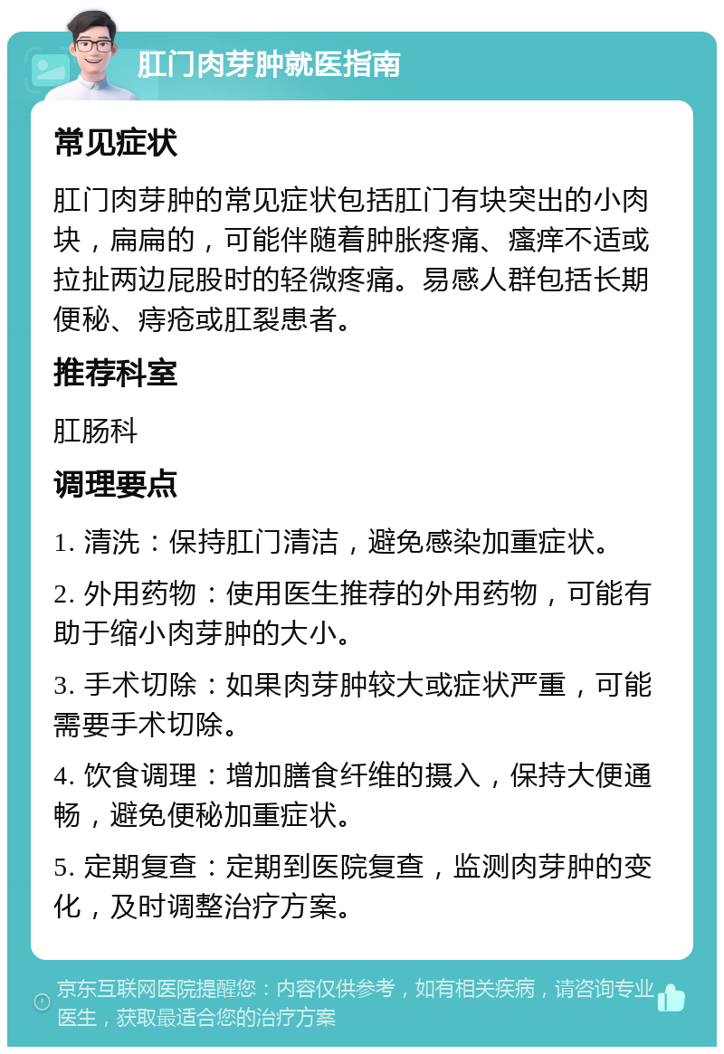 肛门肉芽肿就医指南 常见症状 肛门肉芽肿的常见症状包括肛门有块突出的小肉块，扁扁的，可能伴随着肿胀疼痛、瘙痒不适或拉扯两边屁股时的轻微疼痛。易感人群包括长期便秘、痔疮或肛裂患者。 推荐科室 肛肠科 调理要点 1. 清洗：保持肛门清洁，避免感染加重症状。 2. 外用药物：使用医生推荐的外用药物，可能有助于缩小肉芽肿的大小。 3. 手术切除：如果肉芽肿较大或症状严重，可能需要手术切除。 4. 饮食调理：增加膳食纤维的摄入，保持大便通畅，避免便秘加重症状。 5. 定期复查：定期到医院复查，监测肉芽肿的变化，及时调整治疗方案。