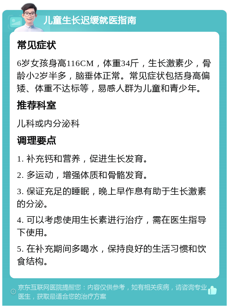 儿童生长迟缓就医指南 常见症状 6岁女孩身高116CM，体重34斤，生长激素少，骨龄小2岁半多，脑垂体正常。常见症状包括身高偏矮、体重不达标等，易感人群为儿童和青少年。 推荐科室 儿科或内分泌科 调理要点 1. 补充钙和营养，促进生长发育。 2. 多运动，增强体质和骨骼发育。 3. 保证充足的睡眠，晚上早作息有助于生长激素的分泌。 4. 可以考虑使用生长素进行治疗，需在医生指导下使用。 5. 在补充期间多喝水，保持良好的生活习惯和饮食结构。