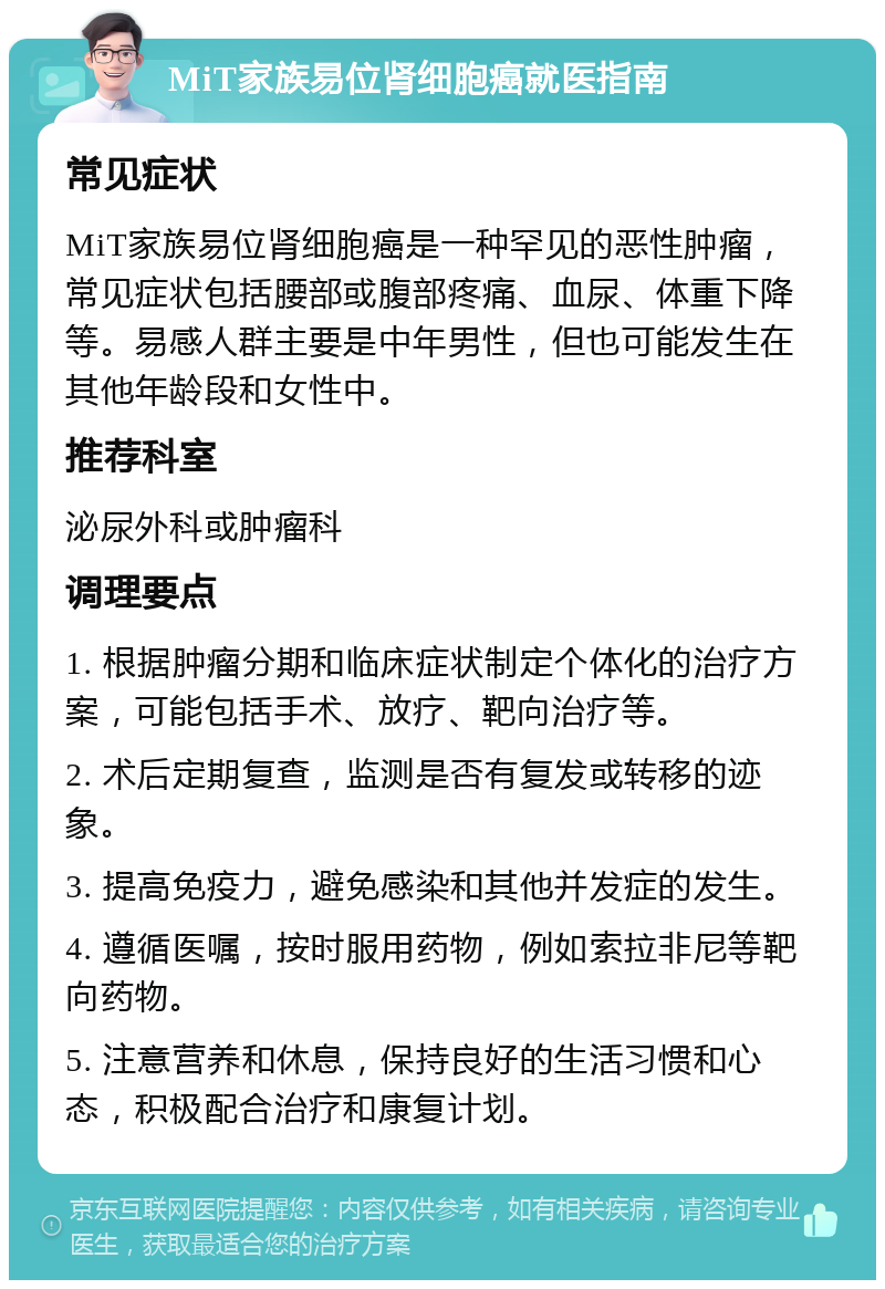 MiT家族易位肾细胞癌就医指南 常见症状 MiT家族易位肾细胞癌是一种罕见的恶性肿瘤，常见症状包括腰部或腹部疼痛、血尿、体重下降等。易感人群主要是中年男性，但也可能发生在其他年龄段和女性中。 推荐科室 泌尿外科或肿瘤科 调理要点 1. 根据肿瘤分期和临床症状制定个体化的治疗方案，可能包括手术、放疗、靶向治疗等。 2. 术后定期复查，监测是否有复发或转移的迹象。 3. 提高免疫力，避免感染和其他并发症的发生。 4. 遵循医嘱，按时服用药物，例如索拉非尼等靶向药物。 5. 注意营养和休息，保持良好的生活习惯和心态，积极配合治疗和康复计划。