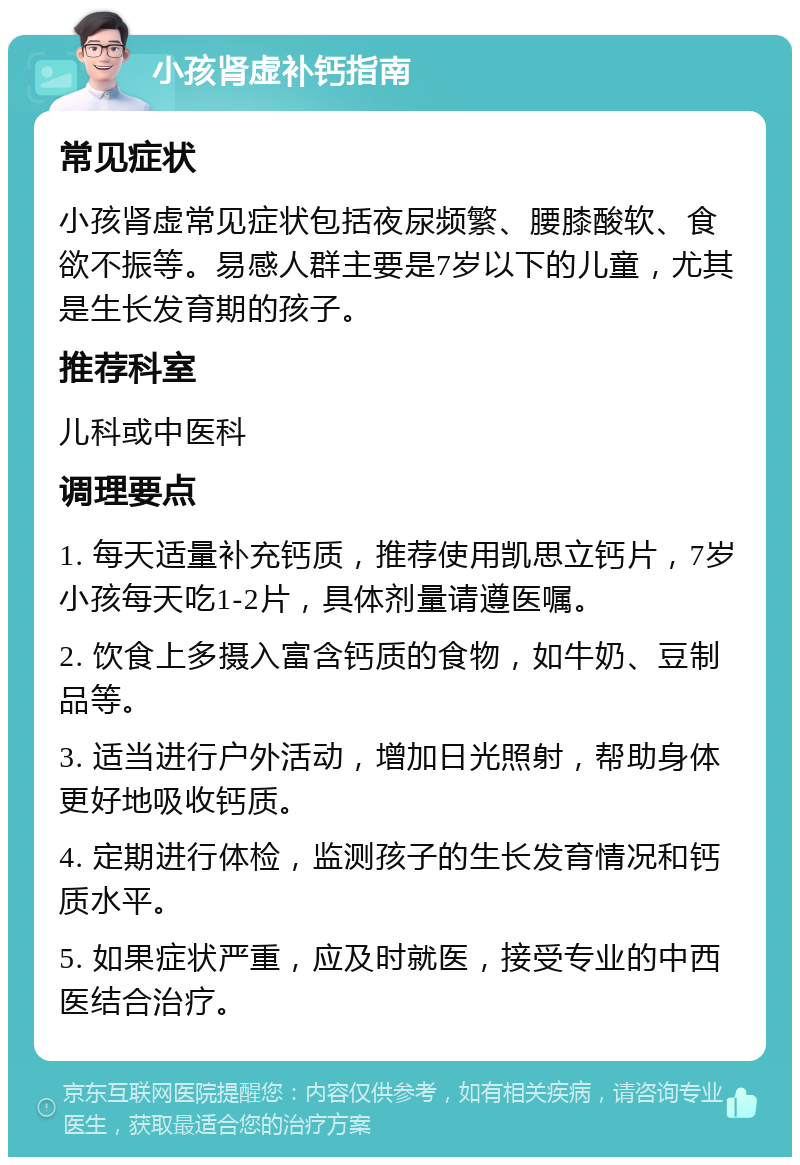 小孩肾虚补钙指南 常见症状 小孩肾虚常见症状包括夜尿频繁、腰膝酸软、食欲不振等。易感人群主要是7岁以下的儿童，尤其是生长发育期的孩子。 推荐科室 儿科或中医科 调理要点 1. 每天适量补充钙质，推荐使用凯思立钙片，7岁小孩每天吃1-2片，具体剂量请遵医嘱。 2. 饮食上多摄入富含钙质的食物，如牛奶、豆制品等。 3. 适当进行户外活动，增加日光照射，帮助身体更好地吸收钙质。 4. 定期进行体检，监测孩子的生长发育情况和钙质水平。 5. 如果症状严重，应及时就医，接受专业的中西医结合治疗。