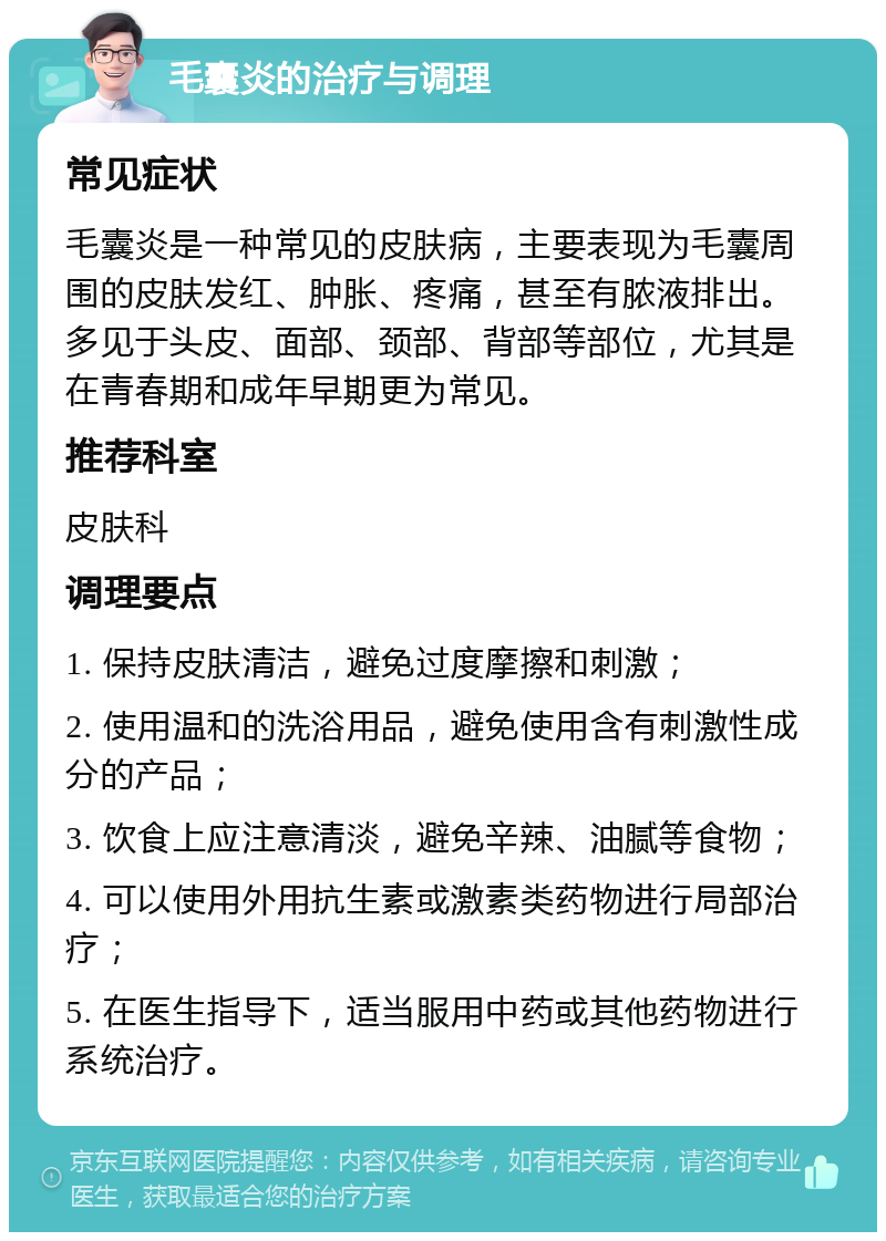 毛囊炎的治疗与调理 常见症状 毛囊炎是一种常见的皮肤病，主要表现为毛囊周围的皮肤发红、肿胀、疼痛，甚至有脓液排出。多见于头皮、面部、颈部、背部等部位，尤其是在青春期和成年早期更为常见。 推荐科室 皮肤科 调理要点 1. 保持皮肤清洁，避免过度摩擦和刺激； 2. 使用温和的洗浴用品，避免使用含有刺激性成分的产品； 3. 饮食上应注意清淡，避免辛辣、油腻等食物； 4. 可以使用外用抗生素或激素类药物进行局部治疗； 5. 在医生指导下，适当服用中药或其他药物进行系统治疗。