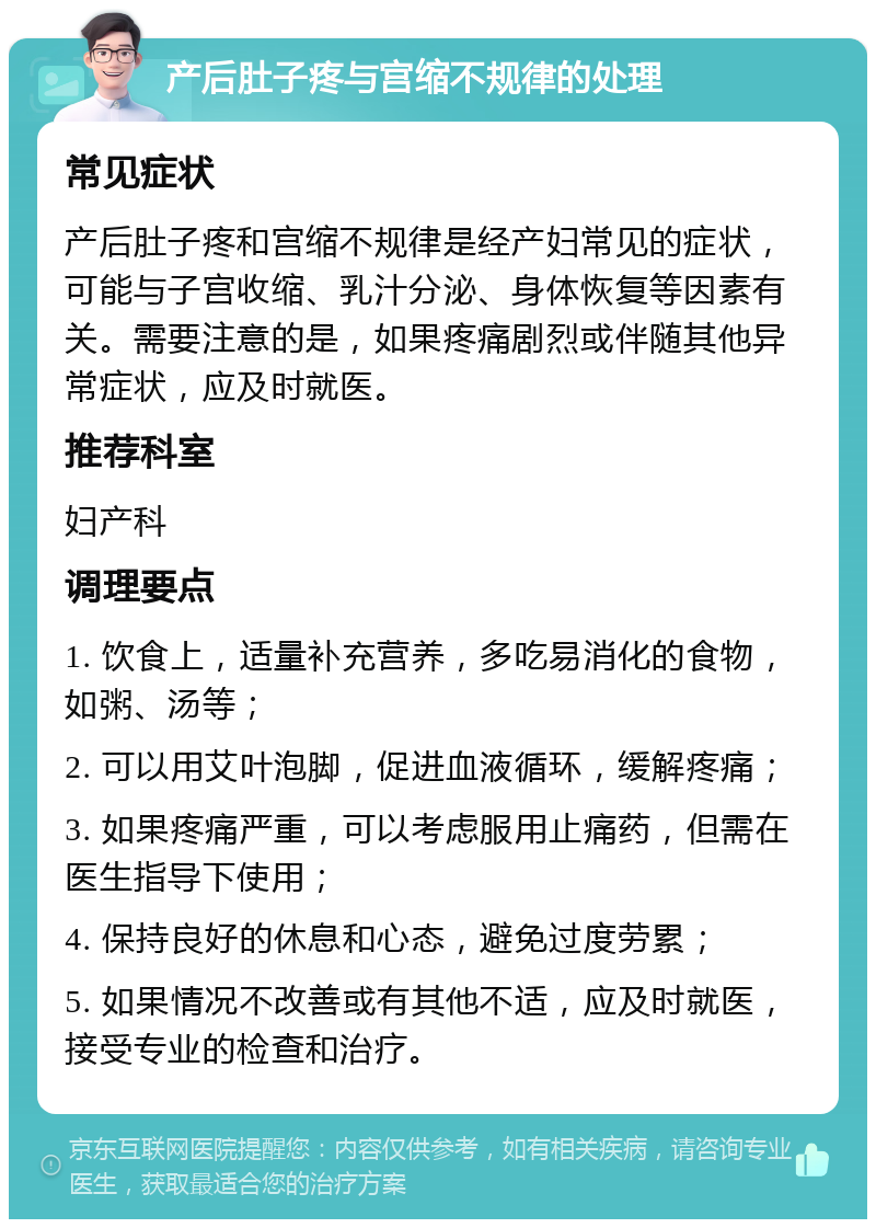 产后肚子疼与宫缩不规律的处理 常见症状 产后肚子疼和宫缩不规律是经产妇常见的症状，可能与子宫收缩、乳汁分泌、身体恢复等因素有关。需要注意的是，如果疼痛剧烈或伴随其他异常症状，应及时就医。 推荐科室 妇产科 调理要点 1. 饮食上，适量补充营养，多吃易消化的食物，如粥、汤等； 2. 可以用艾叶泡脚，促进血液循环，缓解疼痛； 3. 如果疼痛严重，可以考虑服用止痛药，但需在医生指导下使用； 4. 保持良好的休息和心态，避免过度劳累； 5. 如果情况不改善或有其他不适，应及时就医，接受专业的检查和治疗。