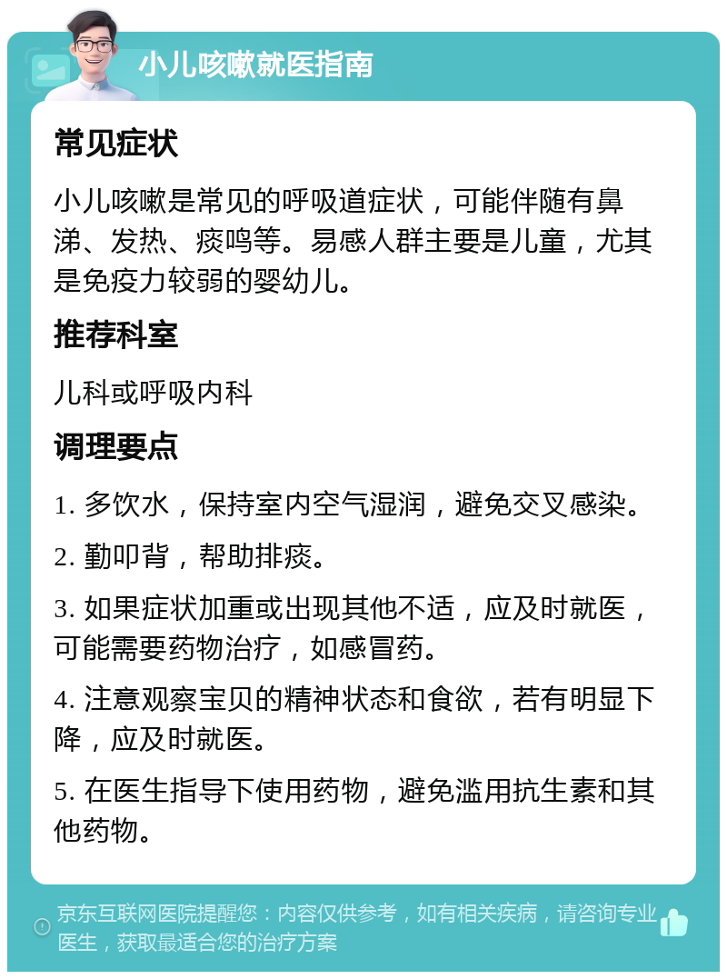 小儿咳嗽就医指南 常见症状 小儿咳嗽是常见的呼吸道症状，可能伴随有鼻涕、发热、痰鸣等。易感人群主要是儿童，尤其是免疫力较弱的婴幼儿。 推荐科室 儿科或呼吸内科 调理要点 1. 多饮水，保持室内空气湿润，避免交叉感染。 2. 勤叩背，帮助排痰。 3. 如果症状加重或出现其他不适，应及时就医，可能需要药物治疗，如感冒药。 4. 注意观察宝贝的精神状态和食欲，若有明显下降，应及时就医。 5. 在医生指导下使用药物，避免滥用抗生素和其他药物。