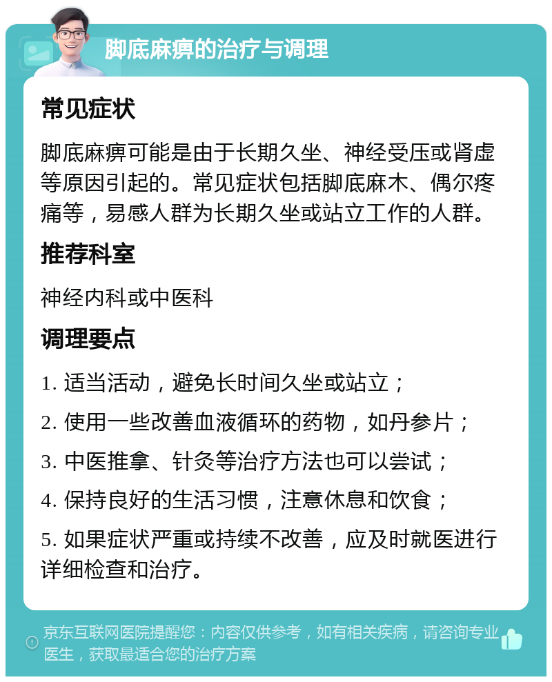 脚底麻痹的治疗与调理 常见症状 脚底麻痹可能是由于长期久坐、神经受压或肾虚等原因引起的。常见症状包括脚底麻木、偶尔疼痛等，易感人群为长期久坐或站立工作的人群。 推荐科室 神经内科或中医科 调理要点 1. 适当活动，避免长时间久坐或站立； 2. 使用一些改善血液循环的药物，如丹参片； 3. 中医推拿、针灸等治疗方法也可以尝试； 4. 保持良好的生活习惯，注意休息和饮食； 5. 如果症状严重或持续不改善，应及时就医进行详细检查和治疗。