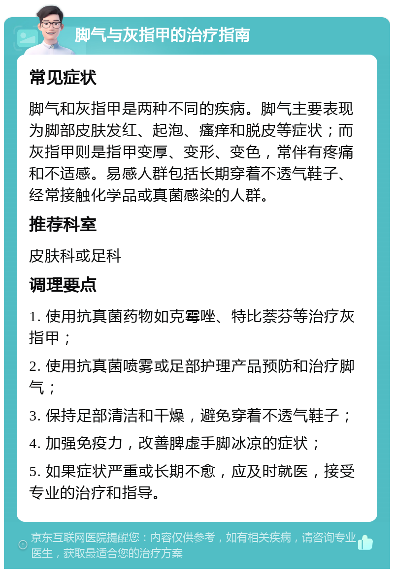 脚气与灰指甲的治疗指南 常见症状 脚气和灰指甲是两种不同的疾病。脚气主要表现为脚部皮肤发红、起泡、瘙痒和脱皮等症状；而灰指甲则是指甲变厚、变形、变色，常伴有疼痛和不适感。易感人群包括长期穿着不透气鞋子、经常接触化学品或真菌感染的人群。 推荐科室 皮肤科或足科 调理要点 1. 使用抗真菌药物如克霉唑、特比萘芬等治疗灰指甲； 2. 使用抗真菌喷雾或足部护理产品预防和治疗脚气； 3. 保持足部清洁和干燥，避免穿着不透气鞋子； 4. 加强免疫力，改善脾虚手脚冰凉的症状； 5. 如果症状严重或长期不愈，应及时就医，接受专业的治疗和指导。