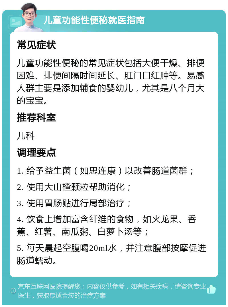 儿童功能性便秘就医指南 常见症状 儿童功能性便秘的常见症状包括大便干燥、排便困难、排便间隔时间延长、肛门口红肿等。易感人群主要是添加辅食的婴幼儿，尤其是八个月大的宝宝。 推荐科室 儿科 调理要点 1. 给予益生菌（如思连康）以改善肠道菌群； 2. 使用大山楂颗粒帮助消化； 3. 使用胃肠贴进行局部治疗； 4. 饮食上增加富含纤维的食物，如火龙果、香蕉、红薯、南瓜粥、白萝卜汤等； 5. 每天晨起空腹喝20ml水，并注意腹部按摩促进肠道蠕动。