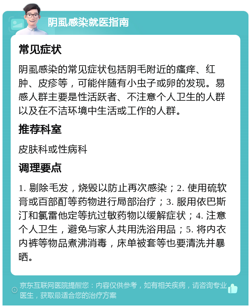 阴虱感染就医指南 常见症状 阴虱感染的常见症状包括阴毛附近的瘙痒、红肿、皮疹等，可能伴随有小虫子或卵的发现。易感人群主要是性活跃者、不注意个人卫生的人群以及在不洁环境中生活或工作的人群。 推荐科室 皮肤科或性病科 调理要点 1. 剔除毛发，烧毁以防止再次感染；2. 使用硫软膏或百部酊等药物进行局部治疗；3. 服用依巴斯汀和氯雷他定等抗过敏药物以缓解症状；4. 注意个人卫生，避免与家人共用洗浴用品；5. 将内衣内裤等物品煮沸消毒，床单被套等也要清洗并暴晒。