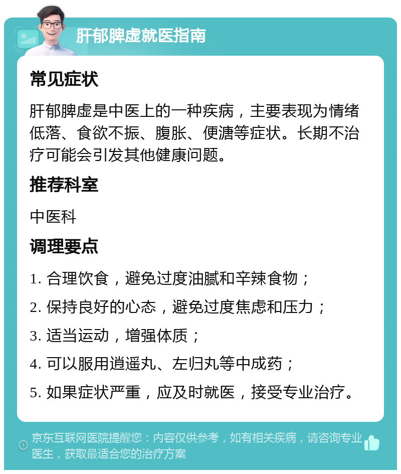 肝郁脾虚就医指南 常见症状 肝郁脾虚是中医上的一种疾病，主要表现为情绪低落、食欲不振、腹胀、便溏等症状。长期不治疗可能会引发其他健康问题。 推荐科室 中医科 调理要点 1. 合理饮食，避免过度油腻和辛辣食物； 2. 保持良好的心态，避免过度焦虑和压力； 3. 适当运动，增强体质； 4. 可以服用逍遥丸、左归丸等中成药； 5. 如果症状严重，应及时就医，接受专业治疗。