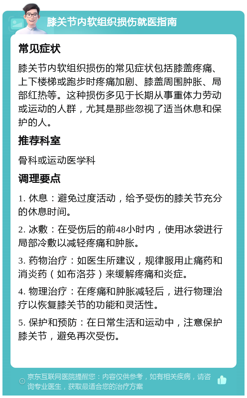 膝关节内软组织损伤就医指南 常见症状 膝关节内软组织损伤的常见症状包括膝盖疼痛、上下楼梯或跑步时疼痛加剧、膝盖周围肿胀、局部红热等。这种损伤多见于长期从事重体力劳动或运动的人群，尤其是那些忽视了适当休息和保护的人。 推荐科室 骨科或运动医学科 调理要点 1. 休息：避免过度活动，给予受伤的膝关节充分的休息时间。 2. 冰敷：在受伤后的前48小时内，使用冰袋进行局部冷敷以减轻疼痛和肿胀。 3. 药物治疗：如医生所建议，规律服用止痛药和消炎药（如布洛芬）来缓解疼痛和炎症。 4. 物理治疗：在疼痛和肿胀减轻后，进行物理治疗以恢复膝关节的功能和灵活性。 5. 保护和预防：在日常生活和运动中，注意保护膝关节，避免再次受伤。