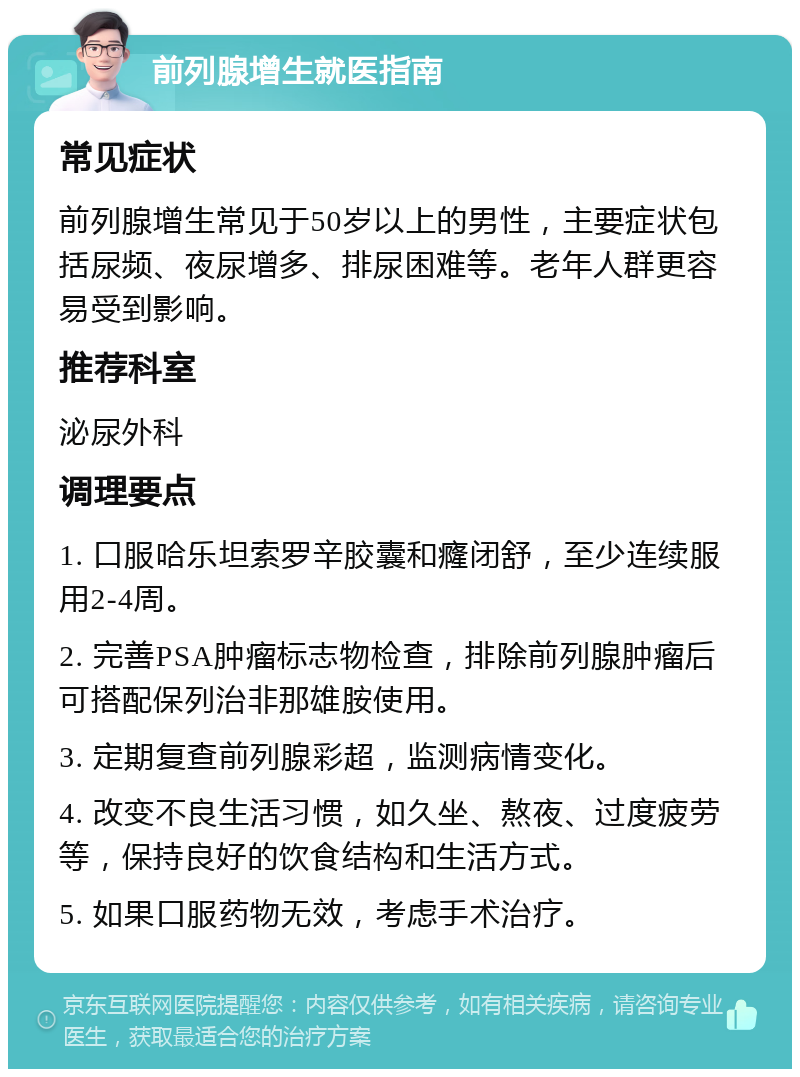 前列腺增生就医指南 常见症状 前列腺增生常见于50岁以上的男性，主要症状包括尿频、夜尿增多、排尿困难等。老年人群更容易受到影响。 推荐科室 泌尿外科 调理要点 1. 口服哈乐坦索罗辛胶囊和癃闭舒，至少连续服用2-4周。 2. 完善PSA肿瘤标志物检查，排除前列腺肿瘤后可搭配保列治非那雄胺使用。 3. 定期复查前列腺彩超，监测病情变化。 4. 改变不良生活习惯，如久坐、熬夜、过度疲劳等，保持良好的饮食结构和生活方式。 5. 如果口服药物无效，考虑手术治疗。