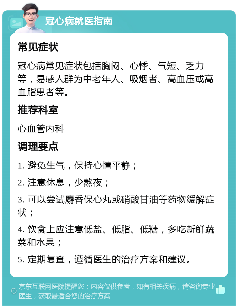 冠心病就医指南 常见症状 冠心病常见症状包括胸闷、心悸、气短、乏力等，易感人群为中老年人、吸烟者、高血压或高血脂患者等。 推荐科室 心血管内科 调理要点 1. 避免生气，保持心情平静； 2. 注意休息，少熬夜； 3. 可以尝试麝香保心丸或硝酸甘油等药物缓解症状； 4. 饮食上应注意低盐、低脂、低糖，多吃新鲜蔬菜和水果； 5. 定期复查，遵循医生的治疗方案和建议。