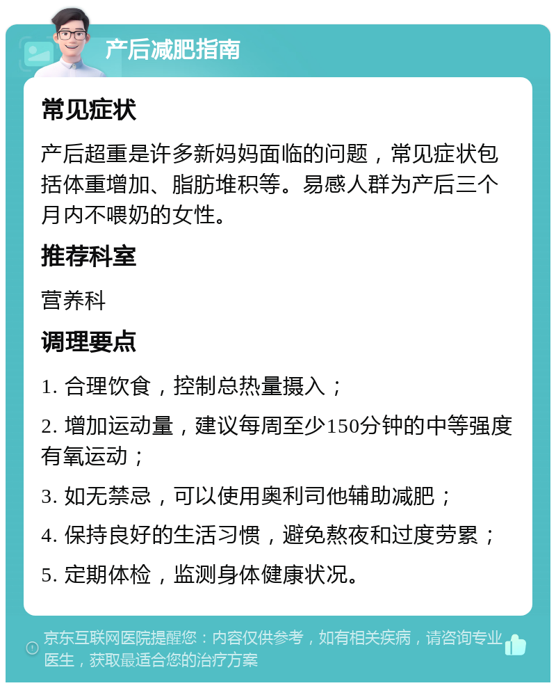 产后减肥指南 常见症状 产后超重是许多新妈妈面临的问题，常见症状包括体重增加、脂肪堆积等。易感人群为产后三个月内不喂奶的女性。 推荐科室 营养科 调理要点 1. 合理饮食，控制总热量摄入； 2. 增加运动量，建议每周至少150分钟的中等强度有氧运动； 3. 如无禁忌，可以使用奥利司他辅助减肥； 4. 保持良好的生活习惯，避免熬夜和过度劳累； 5. 定期体检，监测身体健康状况。