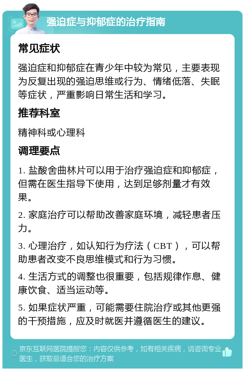 强迫症与抑郁症的治疗指南 常见症状 强迫症和抑郁症在青少年中较为常见，主要表现为反复出现的强迫思维或行为、情绪低落、失眠等症状，严重影响日常生活和学习。 推荐科室 精神科或心理科 调理要点 1. 盐酸舍曲林片可以用于治疗强迫症和抑郁症，但需在医生指导下使用，达到足够剂量才有效果。 2. 家庭治疗可以帮助改善家庭环境，减轻患者压力。 3. 心理治疗，如认知行为疗法（CBT），可以帮助患者改变不良思维模式和行为习惯。 4. 生活方式的调整也很重要，包括规律作息、健康饮食、适当运动等。 5. 如果症状严重，可能需要住院治疗或其他更强的干预措施，应及时就医并遵循医生的建议。