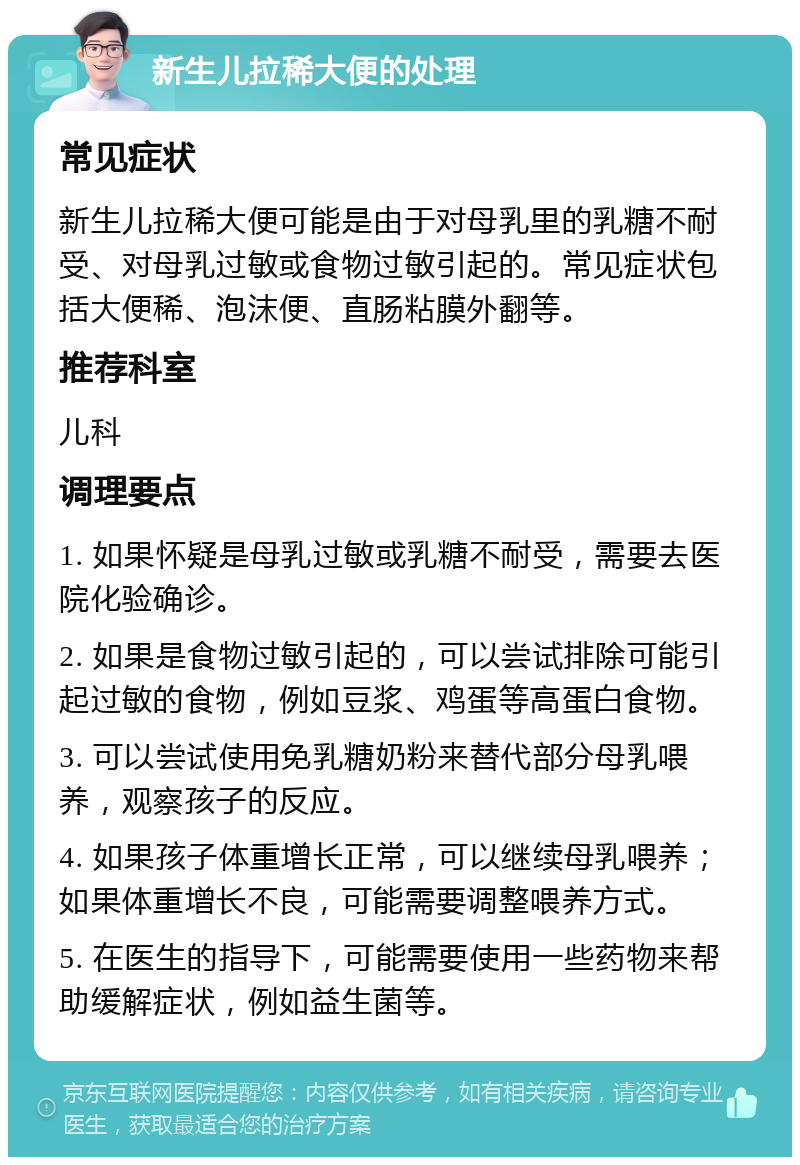 新生儿拉稀大便的处理 常见症状 新生儿拉稀大便可能是由于对母乳里的乳糖不耐受、对母乳过敏或食物过敏引起的。常见症状包括大便稀、泡沫便、直肠粘膜外翻等。 推荐科室 儿科 调理要点 1. 如果怀疑是母乳过敏或乳糖不耐受，需要去医院化验确诊。 2. 如果是食物过敏引起的，可以尝试排除可能引起过敏的食物，例如豆浆、鸡蛋等高蛋白食物。 3. 可以尝试使用免乳糖奶粉来替代部分母乳喂养，观察孩子的反应。 4. 如果孩子体重增长正常，可以继续母乳喂养；如果体重增长不良，可能需要调整喂养方式。 5. 在医生的指导下，可能需要使用一些药物来帮助缓解症状，例如益生菌等。