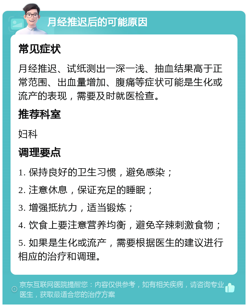 月经推迟后的可能原因 常见症状 月经推迟、试纸测出一深一浅、抽血结果高于正常范围、出血量增加、腹痛等症状可能是生化或流产的表现，需要及时就医检查。 推荐科室 妇科 调理要点 1. 保持良好的卫生习惯，避免感染； 2. 注意休息，保证充足的睡眠； 3. 增强抵抗力，适当锻炼； 4. 饮食上要注意营养均衡，避免辛辣刺激食物； 5. 如果是生化或流产，需要根据医生的建议进行相应的治疗和调理。