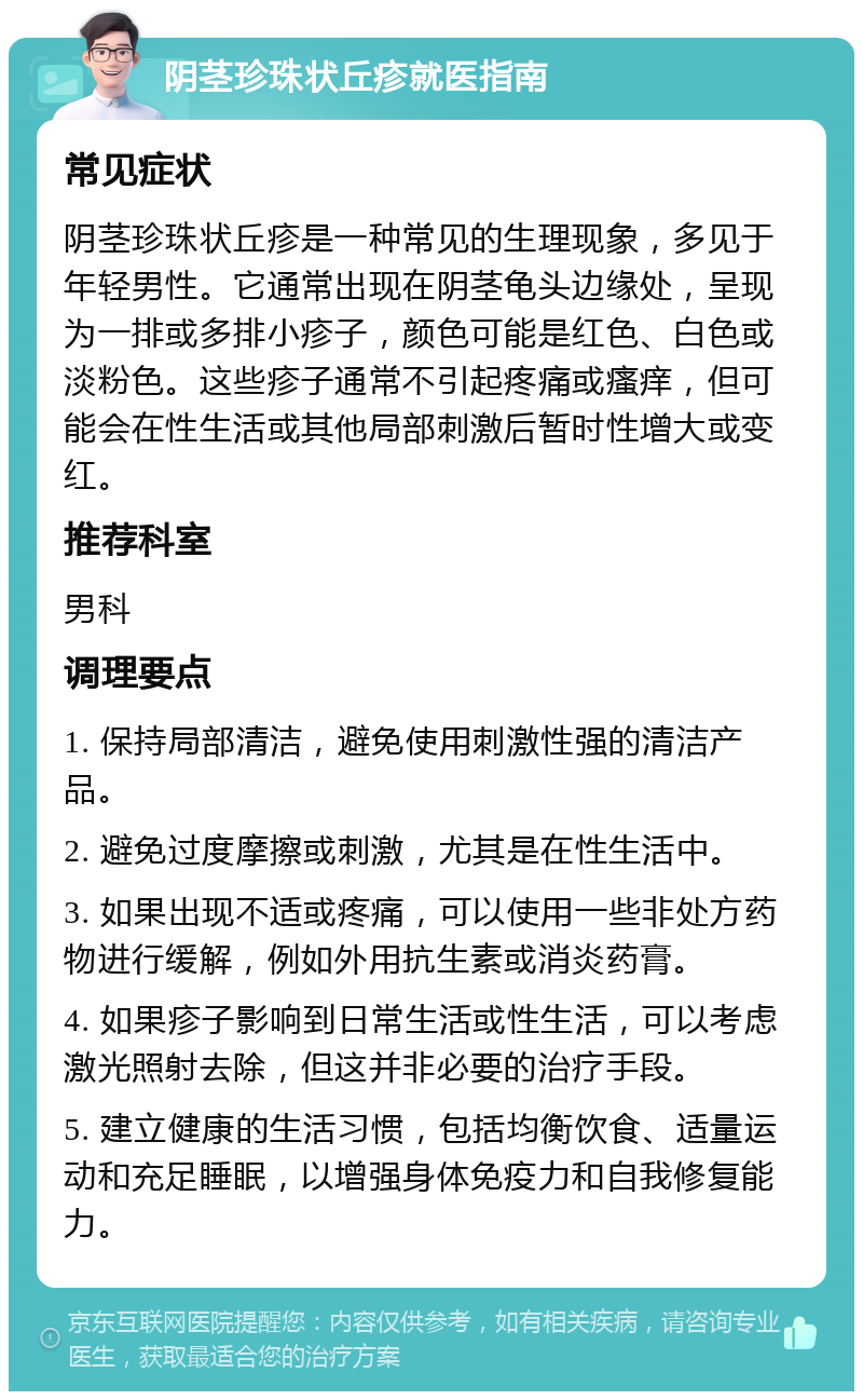 阴茎珍珠状丘疹就医指南 常见症状 阴茎珍珠状丘疹是一种常见的生理现象，多见于年轻男性。它通常出现在阴茎龟头边缘处，呈现为一排或多排小疹子，颜色可能是红色、白色或淡粉色。这些疹子通常不引起疼痛或瘙痒，但可能会在性生活或其他局部刺激后暂时性增大或变红。 推荐科室 男科 调理要点 1. 保持局部清洁，避免使用刺激性强的清洁产品。 2. 避免过度摩擦或刺激，尤其是在性生活中。 3. 如果出现不适或疼痛，可以使用一些非处方药物进行缓解，例如外用抗生素或消炎药膏。 4. 如果疹子影响到日常生活或性生活，可以考虑激光照射去除，但这并非必要的治疗手段。 5. 建立健康的生活习惯，包括均衡饮食、适量运动和充足睡眠，以增强身体免疫力和自我修复能力。