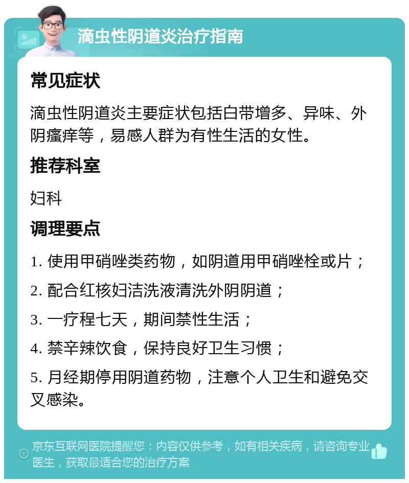 滴虫性阴道炎治疗指南 常见症状 滴虫性阴道炎主要症状包括白带增多、异味、外阴瘙痒等，易感人群为有性生活的女性。 推荐科室 妇科 调理要点 1. 使用甲硝唑类药物，如阴道用甲硝唑栓或片； 2. 配合红核妇洁洗液清洗外阴阴道； 3. 一疗程七天，期间禁性生活； 4. 禁辛辣饮食，保持良好卫生习惯； 5. 月经期停用阴道药物，注意个人卫生和避免交叉感染。