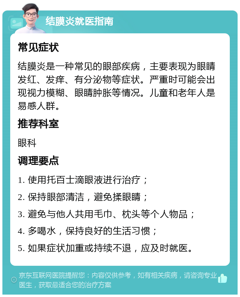 结膜炎就医指南 常见症状 结膜炎是一种常见的眼部疾病，主要表现为眼睛发红、发痒、有分泌物等症状。严重时可能会出现视力模糊、眼睛肿胀等情况。儿童和老年人是易感人群。 推荐科室 眼科 调理要点 1. 使用托百士滴眼液进行治疗； 2. 保持眼部清洁，避免揉眼睛； 3. 避免与他人共用毛巾、枕头等个人物品； 4. 多喝水，保持良好的生活习惯； 5. 如果症状加重或持续不退，应及时就医。