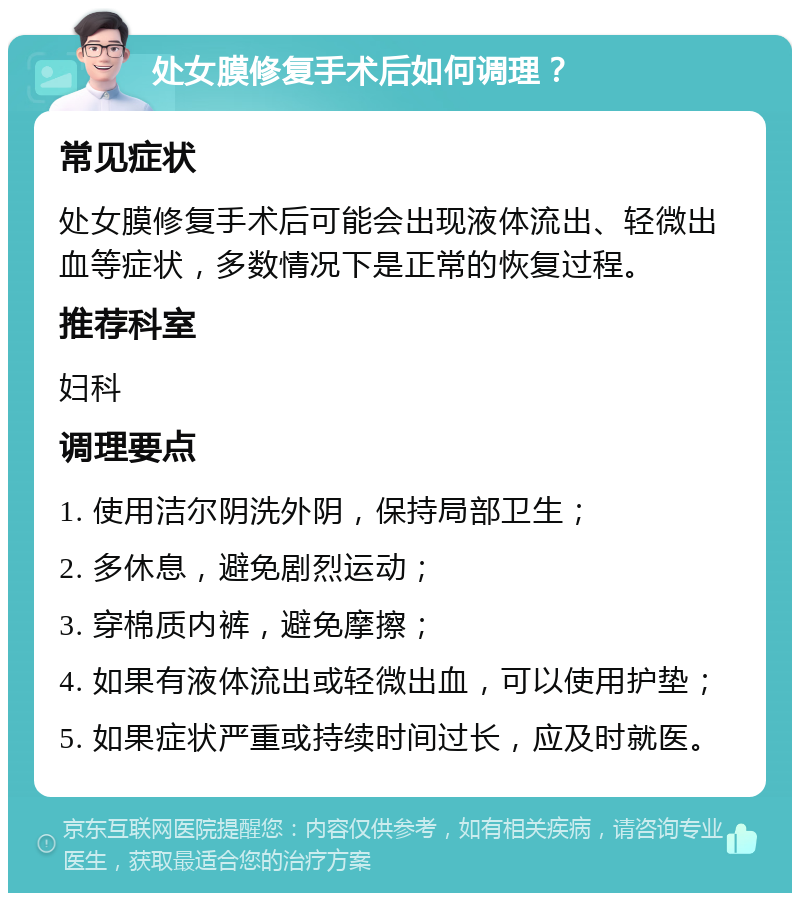 处女膜修复手术后如何调理？ 常见症状 处女膜修复手术后可能会出现液体流出、轻微出血等症状，多数情况下是正常的恢复过程。 推荐科室 妇科 调理要点 1. 使用洁尔阴洗外阴，保持局部卫生； 2. 多休息，避免剧烈运动； 3. 穿棉质内裤，避免摩擦； 4. 如果有液体流出或轻微出血，可以使用护垫； 5. 如果症状严重或持续时间过长，应及时就医。