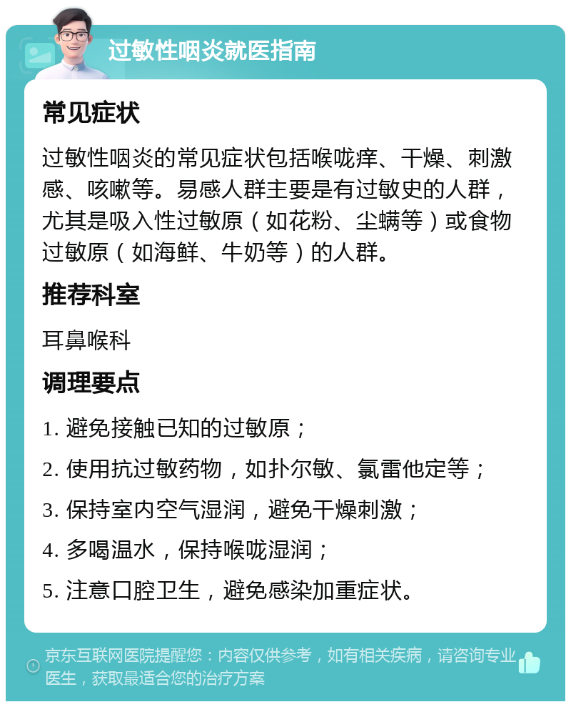 过敏性咽炎就医指南 常见症状 过敏性咽炎的常见症状包括喉咙痒、干燥、刺激感、咳嗽等。易感人群主要是有过敏史的人群，尤其是吸入性过敏原（如花粉、尘螨等）或食物过敏原（如海鲜、牛奶等）的人群。 推荐科室 耳鼻喉科 调理要点 1. 避免接触已知的过敏原； 2. 使用抗过敏药物，如扑尔敏、氯雷他定等； 3. 保持室内空气湿润，避免干燥刺激； 4. 多喝温水，保持喉咙湿润； 5. 注意口腔卫生，避免感染加重症状。