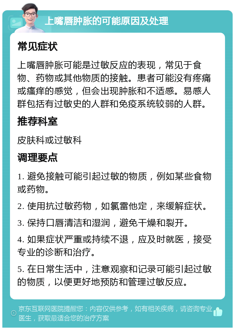 上嘴唇肿胀的可能原因及处理 常见症状 上嘴唇肿胀可能是过敏反应的表现，常见于食物、药物或其他物质的接触。患者可能没有疼痛或瘙痒的感觉，但会出现肿胀和不适感。易感人群包括有过敏史的人群和免疫系统较弱的人群。 推荐科室 皮肤科或过敏科 调理要点 1. 避免接触可能引起过敏的物质，例如某些食物或药物。 2. 使用抗过敏药物，如氯雷他定，来缓解症状。 3. 保持口唇清洁和湿润，避免干燥和裂开。 4. 如果症状严重或持续不退，应及时就医，接受专业的诊断和治疗。 5. 在日常生活中，注意观察和记录可能引起过敏的物质，以便更好地预防和管理过敏反应。