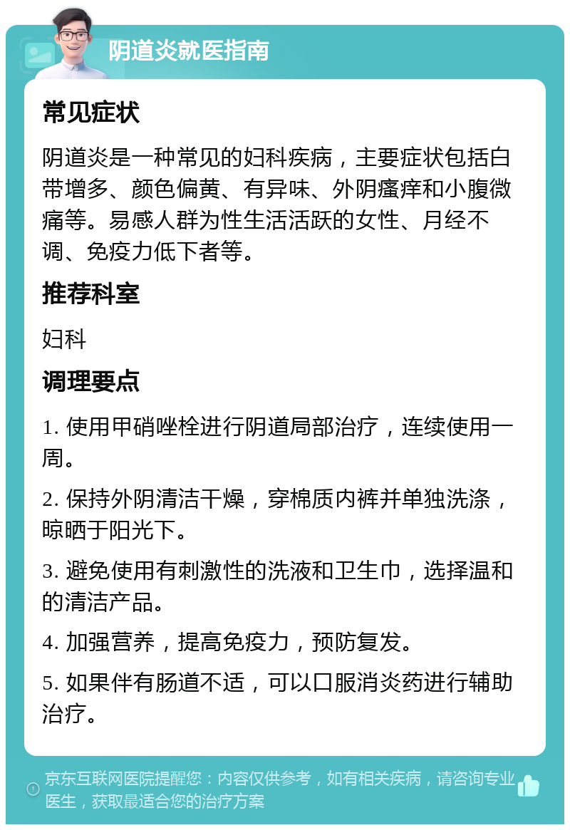 阴道炎就医指南 常见症状 阴道炎是一种常见的妇科疾病，主要症状包括白带增多、颜色偏黄、有异味、外阴瘙痒和小腹微痛等。易感人群为性生活活跃的女性、月经不调、免疫力低下者等。 推荐科室 妇科 调理要点 1. 使用甲硝唑栓进行阴道局部治疗，连续使用一周。 2. 保持外阴清洁干燥，穿棉质内裤并单独洗涤，晾晒于阳光下。 3. 避免使用有刺激性的洗液和卫生巾，选择温和的清洁产品。 4. 加强营养，提高免疫力，预防复发。 5. 如果伴有肠道不适，可以口服消炎药进行辅助治疗。