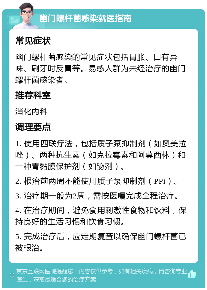 幽门螺杆菌感染就医指南 常见症状 幽门螺杆菌感染的常见症状包括胃胀、口有异味、刷牙时反胃等。易感人群为未经治疗的幽门螺杆菌感染者。 推荐科室 消化内科 调理要点 1. 使用四联疗法，包括质子泵抑制剂（如奥美拉唑）、两种抗生素（如克拉霉素和阿莫西林）和一种胃黏膜保护剂（如铋剂）。 2. 根治前两周不能使用质子泵抑制剂（PPi）。 3. 治疗期一般为2周，需按医嘱完成全程治疗。 4. 在治疗期间，避免食用刺激性食物和饮料，保持良好的生活习惯和饮食习惯。 5. 完成治疗后，应定期复查以确保幽门螺杆菌已被根治。