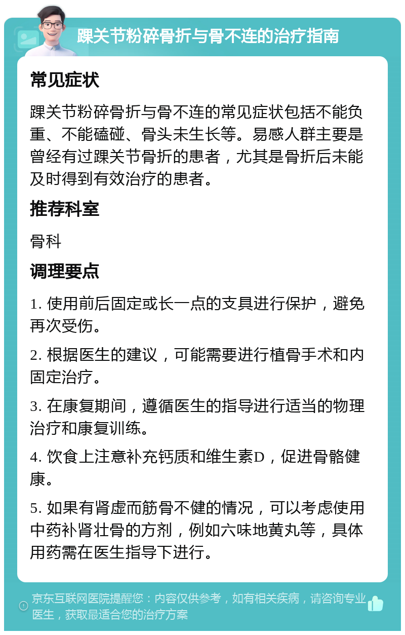 踝关节粉碎骨折与骨不连的治疗指南 常见症状 踝关节粉碎骨折与骨不连的常见症状包括不能负重、不能磕碰、骨头未生长等。易感人群主要是曾经有过踝关节骨折的患者，尤其是骨折后未能及时得到有效治疗的患者。 推荐科室 骨科 调理要点 1. 使用前后固定或长一点的支具进行保护，避免再次受伤。 2. 根据医生的建议，可能需要进行植骨手术和内固定治疗。 3. 在康复期间，遵循医生的指导进行适当的物理治疗和康复训练。 4. 饮食上注意补充钙质和维生素D，促进骨骼健康。 5. 如果有肾虚而筋骨不健的情况，可以考虑使用中药补肾壮骨的方剂，例如六味地黄丸等，具体用药需在医生指导下进行。