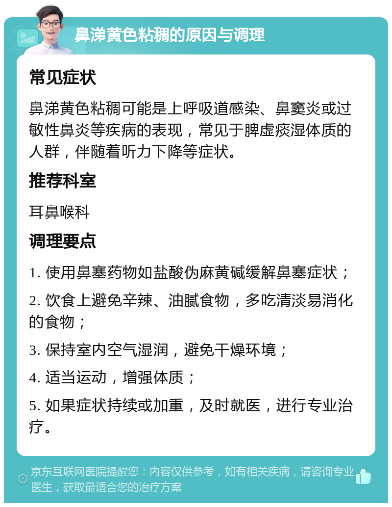 鼻涕黄色粘稠的原因与调理 常见症状 鼻涕黄色粘稠可能是上呼吸道感染、鼻窦炎或过敏性鼻炎等疾病的表现，常见于脾虚痰湿体质的人群，伴随着听力下降等症状。 推荐科室 耳鼻喉科 调理要点 1. 使用鼻塞药物如盐酸伪麻黄碱缓解鼻塞症状； 2. 饮食上避免辛辣、油腻食物，多吃清淡易消化的食物； 3. 保持室内空气湿润，避免干燥环境； 4. 适当运动，增强体质； 5. 如果症状持续或加重，及时就医，进行专业治疗。