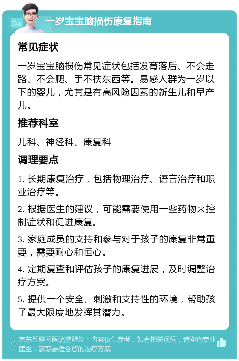 一岁宝宝脑损伤康复指南 常见症状 一岁宝宝脑损伤常见症状包括发育落后、不会走路、不会爬、手不扶东西等。易感人群为一岁以下的婴儿，尤其是有高风险因素的新生儿和早产儿。 推荐科室 儿科、神经科、康复科 调理要点 1. 长期康复治疗，包括物理治疗、语言治疗和职业治疗等。 2. 根据医生的建议，可能需要使用一些药物来控制症状和促进康复。 3. 家庭成员的支持和参与对于孩子的康复非常重要，需要耐心和恒心。 4. 定期复查和评估孩子的康复进展，及时调整治疗方案。 5. 提供一个安全、刺激和支持性的环境，帮助孩子最大限度地发挥其潜力。