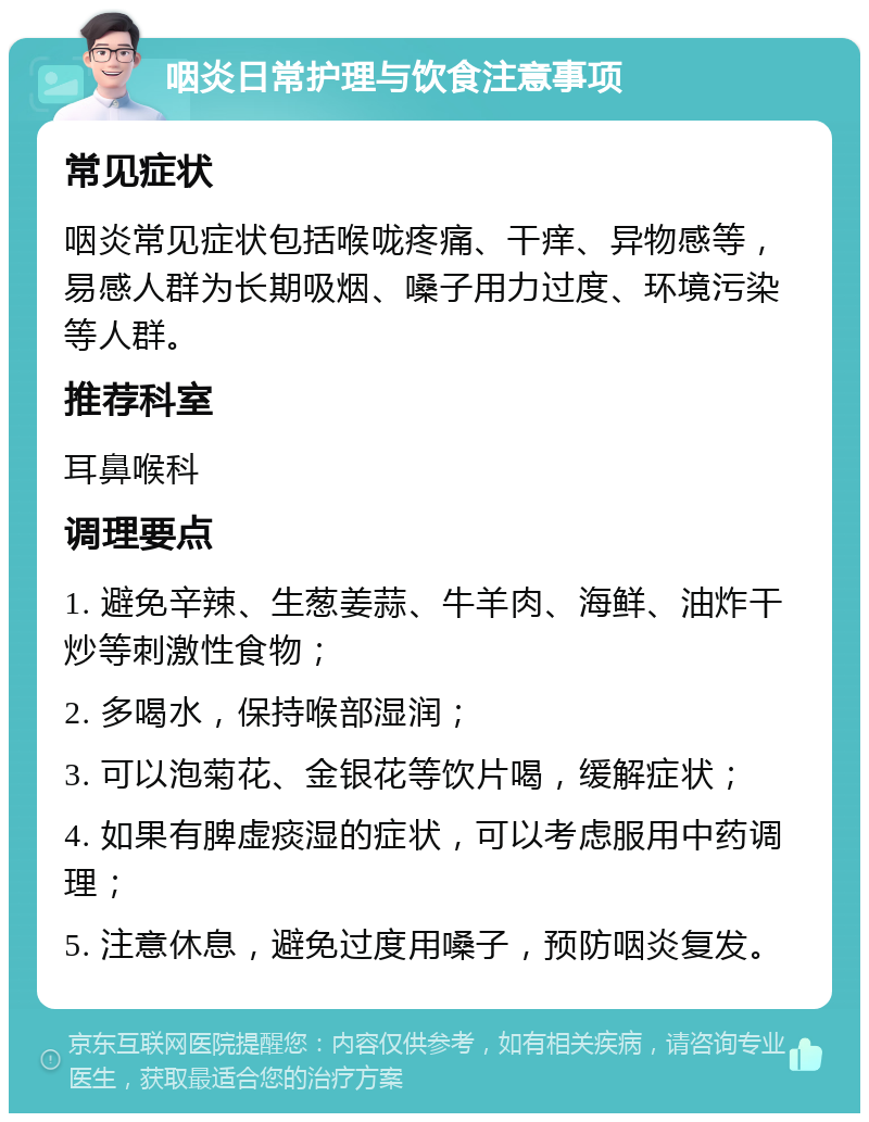 咽炎日常护理与饮食注意事项 常见症状 咽炎常见症状包括喉咙疼痛、干痒、异物感等，易感人群为长期吸烟、嗓子用力过度、环境污染等人群。 推荐科室 耳鼻喉科 调理要点 1. 避免辛辣、生葱姜蒜、牛羊肉、海鲜、油炸干炒等刺激性食物； 2. 多喝水，保持喉部湿润； 3. 可以泡菊花、金银花等饮片喝，缓解症状； 4. 如果有脾虚痰湿的症状，可以考虑服用中药调理； 5. 注意休息，避免过度用嗓子，预防咽炎复发。