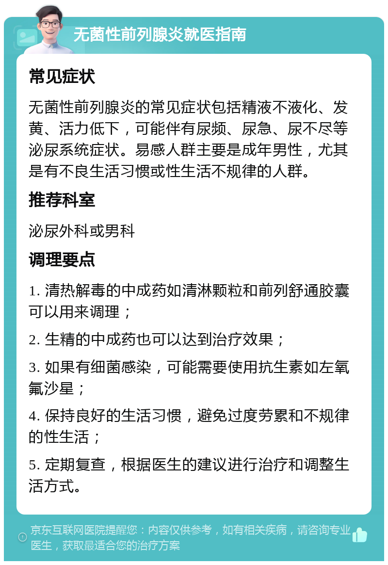 无菌性前列腺炎就医指南 常见症状 无菌性前列腺炎的常见症状包括精液不液化、发黄、活力低下，可能伴有尿频、尿急、尿不尽等泌尿系统症状。易感人群主要是成年男性，尤其是有不良生活习惯或性生活不规律的人群。 推荐科室 泌尿外科或男科 调理要点 1. 清热解毒的中成药如清淋颗粒和前列舒通胶囊可以用来调理； 2. 生精的中成药也可以达到治疗效果； 3. 如果有细菌感染，可能需要使用抗生素如左氧氟沙星； 4. 保持良好的生活习惯，避免过度劳累和不规律的性生活； 5. 定期复查，根据医生的建议进行治疗和调整生活方式。