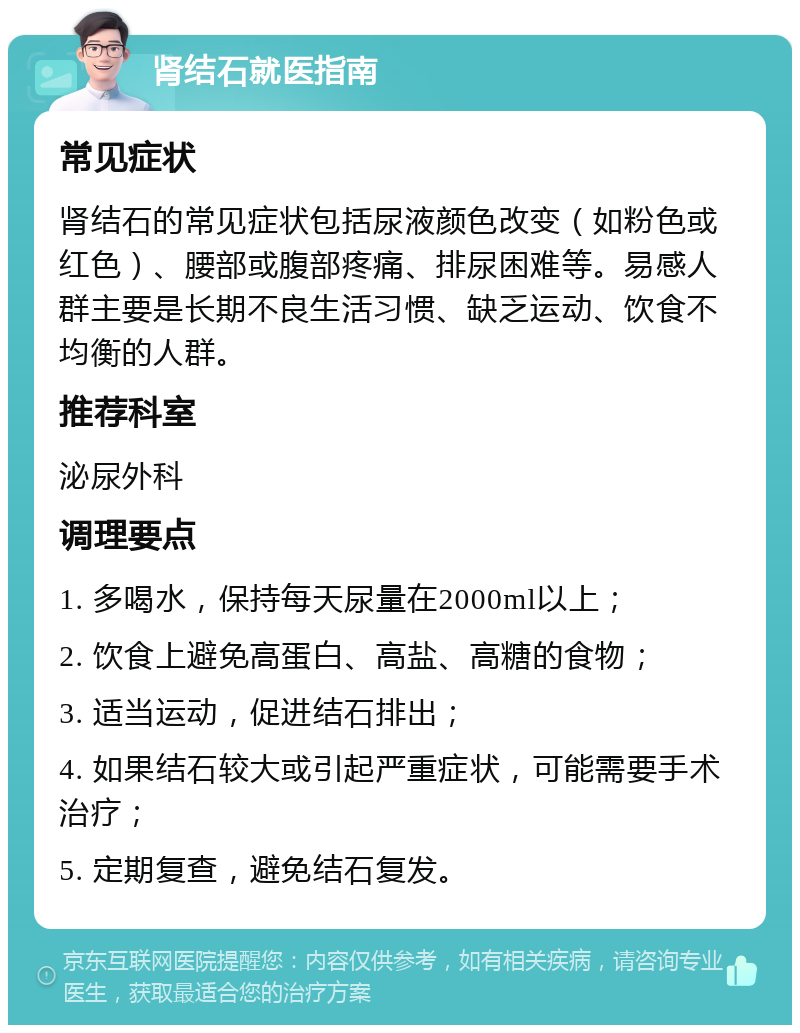 肾结石就医指南 常见症状 肾结石的常见症状包括尿液颜色改变（如粉色或红色）、腰部或腹部疼痛、排尿困难等。易感人群主要是长期不良生活习惯、缺乏运动、饮食不均衡的人群。 推荐科室 泌尿外科 调理要点 1. 多喝水，保持每天尿量在2000ml以上； 2. 饮食上避免高蛋白、高盐、高糖的食物； 3. 适当运动，促进结石排出； 4. 如果结石较大或引起严重症状，可能需要手术治疗； 5. 定期复查，避免结石复发。