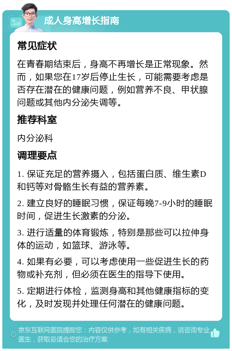 成人身高增长指南 常见症状 在青春期结束后，身高不再增长是正常现象。然而，如果您在17岁后停止生长，可能需要考虑是否存在潜在的健康问题，例如营养不良、甲状腺问题或其他内分泌失调等。 推荐科室 内分泌科 调理要点 1. 保证充足的营养摄入，包括蛋白质、维生素D和钙等对骨骼生长有益的营养素。 2. 建立良好的睡眠习惯，保证每晚7-9小时的睡眠时间，促进生长激素的分泌。 3. 进行适量的体育锻炼，特别是那些可以拉伸身体的运动，如篮球、游泳等。 4. 如果有必要，可以考虑使用一些促进生长的药物或补充剂，但必须在医生的指导下使用。 5. 定期进行体检，监测身高和其他健康指标的变化，及时发现并处理任何潜在的健康问题。