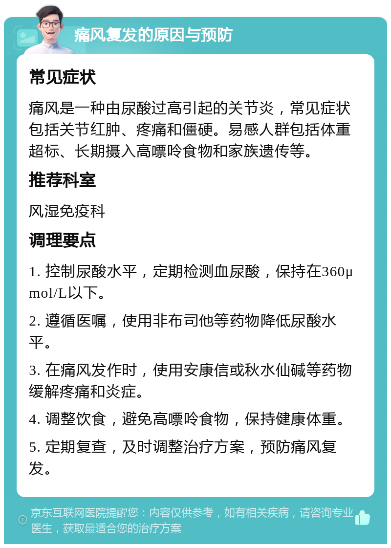 痛风复发的原因与预防 常见症状 痛风是一种由尿酸过高引起的关节炎，常见症状包括关节红肿、疼痛和僵硬。易感人群包括体重超标、长期摄入高嘌呤食物和家族遗传等。 推荐科室 风湿免疫科 调理要点 1. 控制尿酸水平，定期检测血尿酸，保持在360μmol/L以下。 2. 遵循医嘱，使用非布司他等药物降低尿酸水平。 3. 在痛风发作时，使用安康信或秋水仙碱等药物缓解疼痛和炎症。 4. 调整饮食，避免高嘌呤食物，保持健康体重。 5. 定期复查，及时调整治疗方案，预防痛风复发。