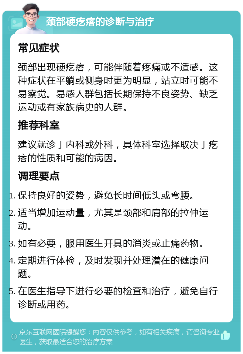 颈部硬疙瘩的诊断与治疗 常见症状 颈部出现硬疙瘩，可能伴随着疼痛或不适感。这种症状在平躺或侧身时更为明显，站立时可能不易察觉。易感人群包括长期保持不良姿势、缺乏运动或有家族病史的人群。 推荐科室 建议就诊于内科或外科，具体科室选择取决于疙瘩的性质和可能的病因。 调理要点 保持良好的姿势，避免长时间低头或弯腰。 适当增加运动量，尤其是颈部和肩部的拉伸运动。 如有必要，服用医生开具的消炎或止痛药物。 定期进行体检，及时发现并处理潜在的健康问题。 在医生指导下进行必要的检查和治疗，避免自行诊断或用药。