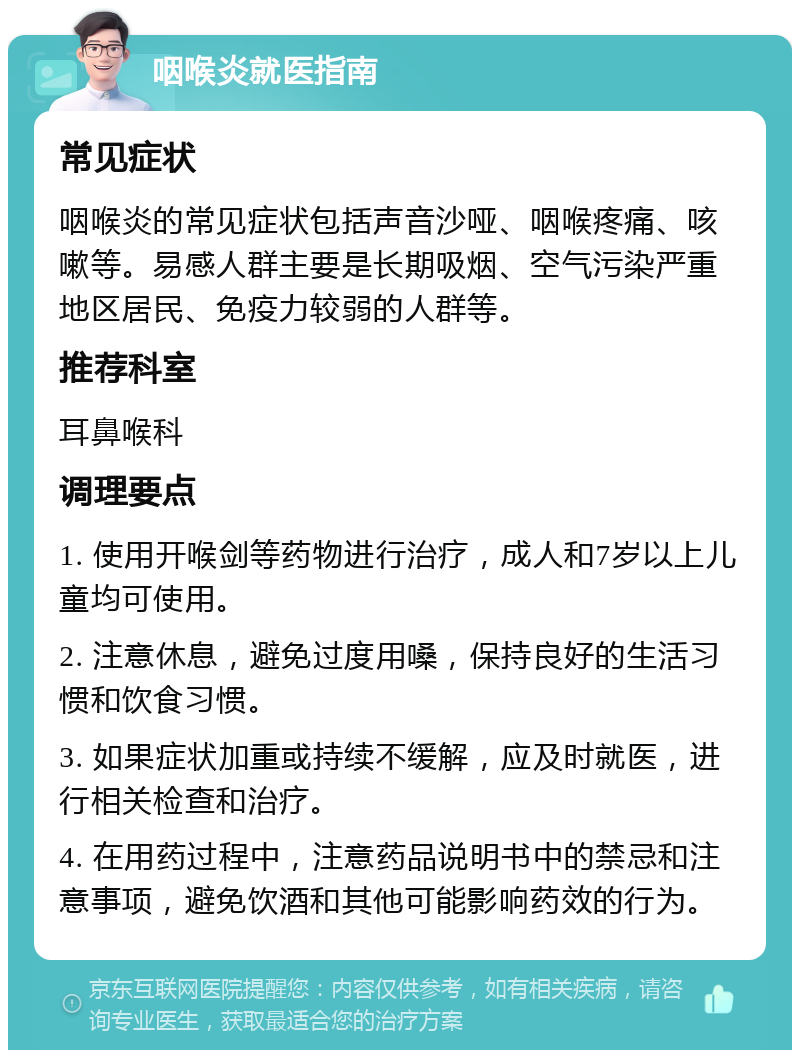 咽喉炎就医指南 常见症状 咽喉炎的常见症状包括声音沙哑、咽喉疼痛、咳嗽等。易感人群主要是长期吸烟、空气污染严重地区居民、免疫力较弱的人群等。 推荐科室 耳鼻喉科 调理要点 1. 使用开喉剑等药物进行治疗，成人和7岁以上儿童均可使用。 2. 注意休息，避免过度用嗓，保持良好的生活习惯和饮食习惯。 3. 如果症状加重或持续不缓解，应及时就医，进行相关检查和治疗。 4. 在用药过程中，注意药品说明书中的禁忌和注意事项，避免饮酒和其他可能影响药效的行为。