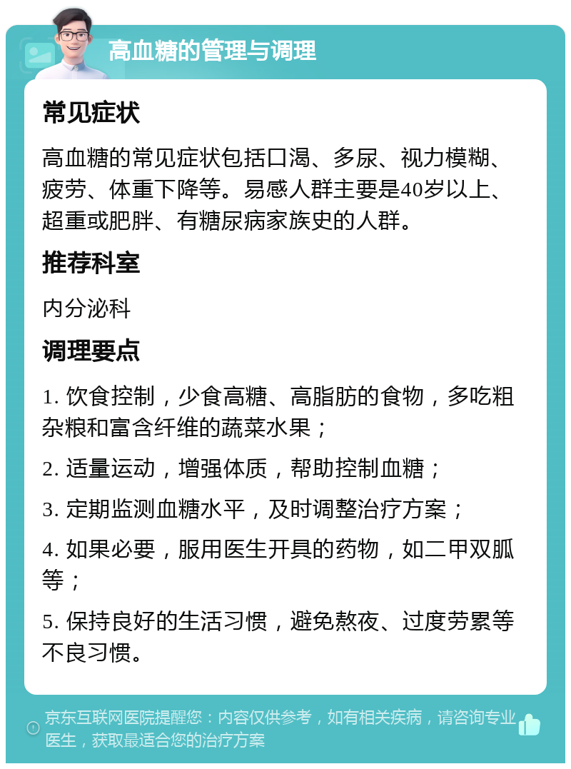 高血糖的管理与调理 常见症状 高血糖的常见症状包括口渴、多尿、视力模糊、疲劳、体重下降等。易感人群主要是40岁以上、超重或肥胖、有糖尿病家族史的人群。 推荐科室 内分泌科 调理要点 1. 饮食控制，少食高糖、高脂肪的食物，多吃粗杂粮和富含纤维的蔬菜水果； 2. 适量运动，增强体质，帮助控制血糖； 3. 定期监测血糖水平，及时调整治疗方案； 4. 如果必要，服用医生开具的药物，如二甲双胍等； 5. 保持良好的生活习惯，避免熬夜、过度劳累等不良习惯。