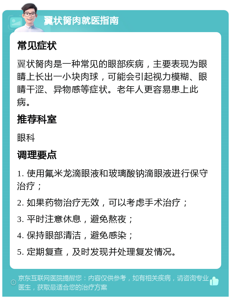 翼状胬肉就医指南 常见症状 翼状胬肉是一种常见的眼部疾病，主要表现为眼睛上长出一小块肉球，可能会引起视力模糊、眼睛干涩、异物感等症状。老年人更容易患上此病。 推荐科室 眼科 调理要点 1. 使用氟米龙滴眼液和玻璃酸钠滴眼液进行保守治疗； 2. 如果药物治疗无效，可以考虑手术治疗； 3. 平时注意休息，避免熬夜； 4. 保持眼部清洁，避免感染； 5. 定期复查，及时发现并处理复发情况。