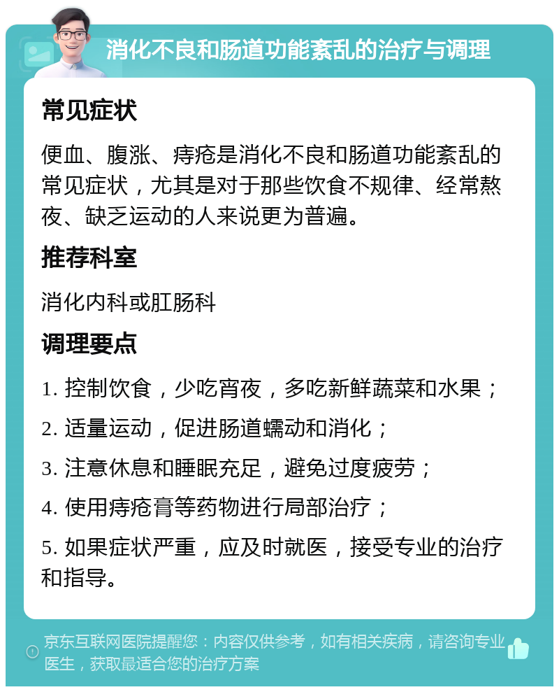 消化不良和肠道功能紊乱的治疗与调理 常见症状 便血、腹涨、痔疮是消化不良和肠道功能紊乱的常见症状，尤其是对于那些饮食不规律、经常熬夜、缺乏运动的人来说更为普遍。 推荐科室 消化内科或肛肠科 调理要点 1. 控制饮食，少吃宵夜，多吃新鲜蔬菜和水果； 2. 适量运动，促进肠道蠕动和消化； 3. 注意休息和睡眠充足，避免过度疲劳； 4. 使用痔疮膏等药物进行局部治疗； 5. 如果症状严重，应及时就医，接受专业的治疗和指导。