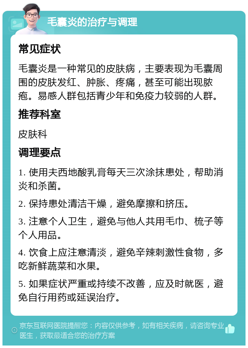 毛囊炎的治疗与调理 常见症状 毛囊炎是一种常见的皮肤病，主要表现为毛囊周围的皮肤发红、肿胀、疼痛，甚至可能出现脓疱。易感人群包括青少年和免疫力较弱的人群。 推荐科室 皮肤科 调理要点 1. 使用夫西地酸乳膏每天三次涂抹患处，帮助消炎和杀菌。 2. 保持患处清洁干燥，避免摩擦和挤压。 3. 注意个人卫生，避免与他人共用毛巾、梳子等个人用品。 4. 饮食上应注意清淡，避免辛辣刺激性食物，多吃新鲜蔬菜和水果。 5. 如果症状严重或持续不改善，应及时就医，避免自行用药或延误治疗。